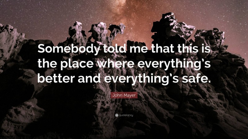 John Mayer Quote: “Somebody told me that this is the place where everything’s better and everything’s safe.”