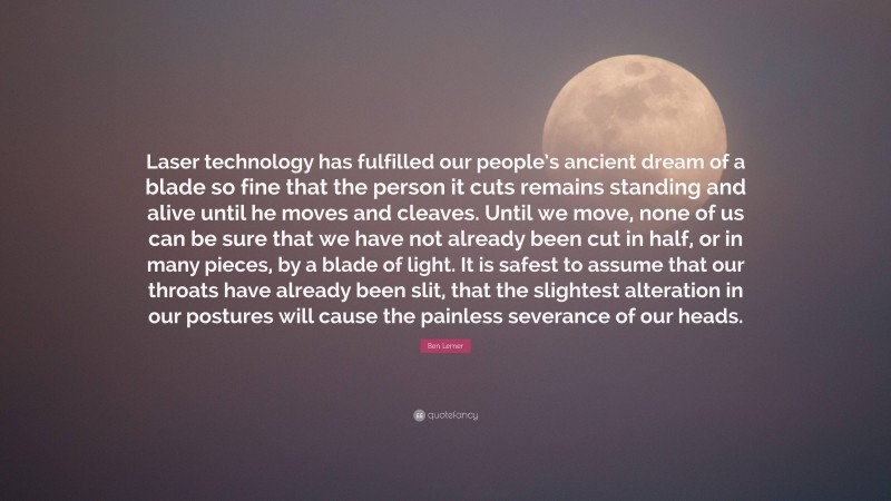 Ben Lerner Quote: “Laser technology has fulfilled our people’s ancient dream of a blade so fine that the person it cuts remains standing and alive until he moves and cleaves. Until we move, none of us can be sure that we have not already been cut in half, or in many pieces, by a blade of light. It is safest to assume that our throats have already been slit, that the slightest alteration in our postures will cause the painless severance of our heads.”