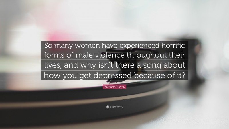 Kathleen Hanna Quote: “So many women have experienced horrific forms of male violence throughout their lives, and why isn’t there a song about how you get depressed because of it?”