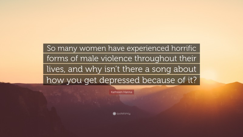Kathleen Hanna Quote: “So many women have experienced horrific forms of male violence throughout their lives, and why isn’t there a song about how you get depressed because of it?”