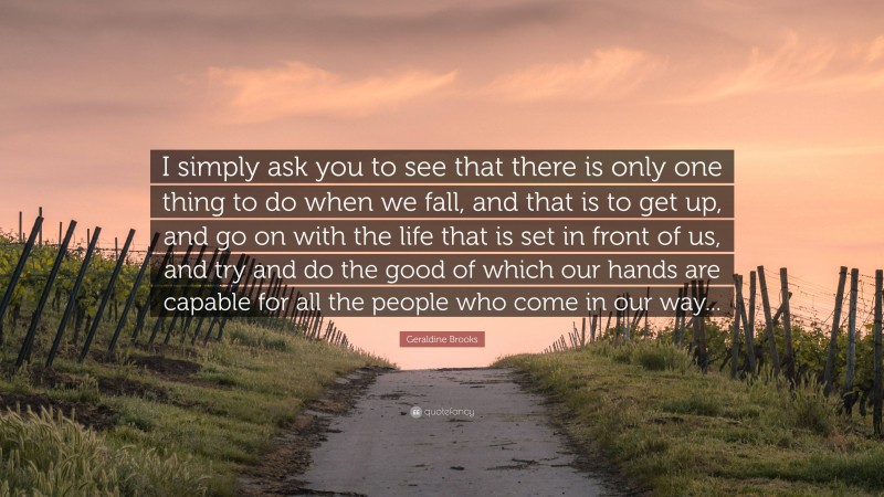 Geraldine Brooks Quote: “I simply ask you to see that there is only one thing to do when we fall, and that is to get up, and go on with the life that is set in front of us, and try and do the good of which our hands are capable for all the people who come in our way...”