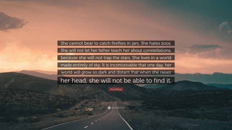 Amy Zhang Quote: “She cannot bear to catch fireflies in jars. She hates zoos. She will not let her father teach her about constellations, because she will not trap the stars. She lives in a world made entirely of sky. It is inconceivable that one day, her world will grow so dark and distant that when she raises her head, she will not be able to find it.”