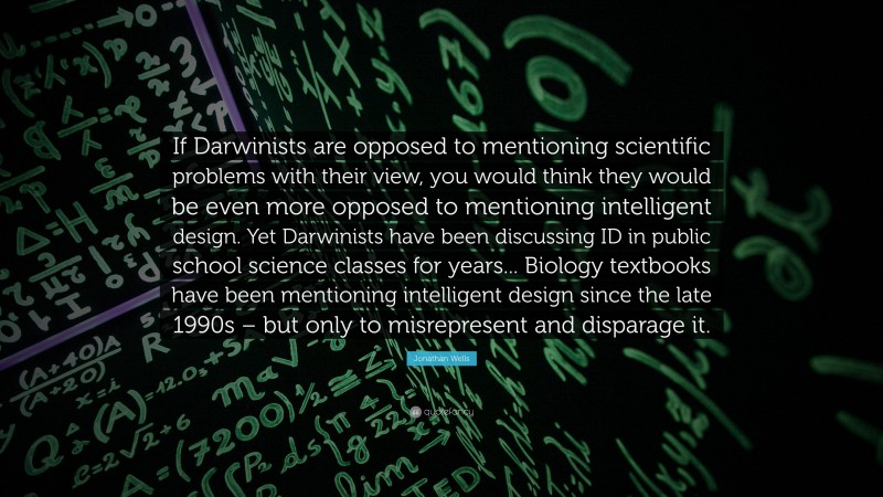 Jonathan Wells Quote: “If Darwinists are opposed to mentioning scientific problems with their view, you would think they would be even more opposed to mentioning intelligent design. Yet Darwinists have been discussing ID in public school science classes for years... Biology textbooks have been mentioning intelligent design since the late 1990s – but only to misrepresent and disparage it.”