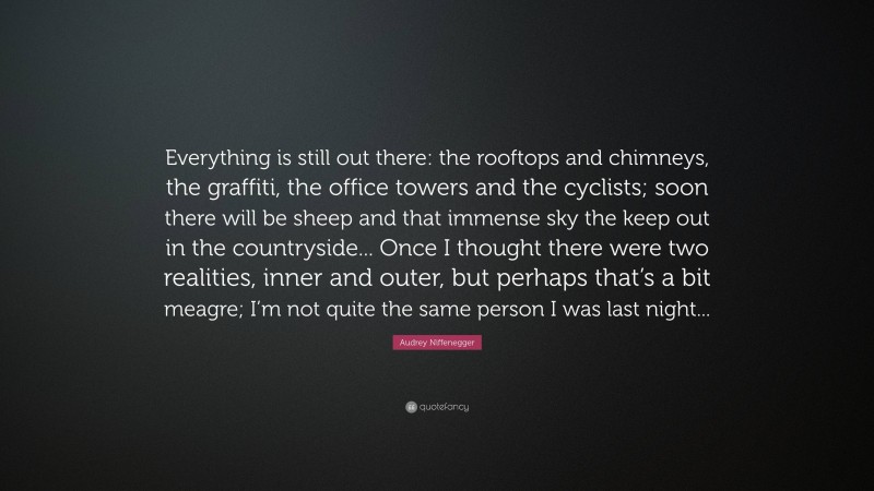 Audrey Niffenegger Quote: “Everything is still out there: the rooftops and chimneys, the graffiti, the office towers and the cyclists; soon there will be sheep and that immense sky the keep out in the countryside... Once I thought there were two realities, inner and outer, but perhaps that’s a bit meagre; I’m not quite the same person I was last night...”