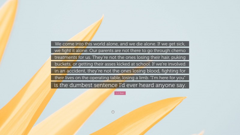 L.J. Shen Quote: “We come into this world alone, and we die alone. If we get sick, we fight it alone. Our parents are not there to go through chemo treatments for us. They’re not the ones losing their hair, puking buckets, or getting their asses kicked at school. If we’re involved in an accident, they’re not the ones losing blood, fighting for their lives on the operating table, losing a limb. “I’m here for you” is the dumbest sentence I’d ever heard anyone say.”