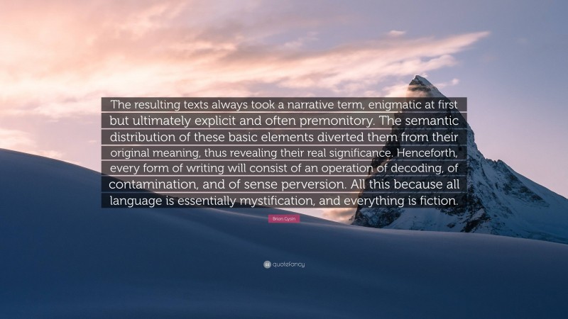 Brion Gysin Quote: “The resulting texts always took a narrative term, enigmatic at first but ultimately explicit and often premonitory. The semantic distribution of these basic elements diverted them from their original meaning, thus revealing their real significance. Henceforth, every form of writing will consist of an operation of decoding, of contamination, and of sense perversion. All this because all language is essentially mystification, and everything is fiction.”