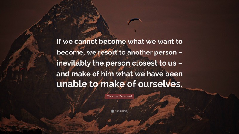 Thomas Bernhard Quote: “If we cannot become what we want to become, we resort to another person – inevitably the person closest to us – and make of him what we have been unable to make of ourselves.”