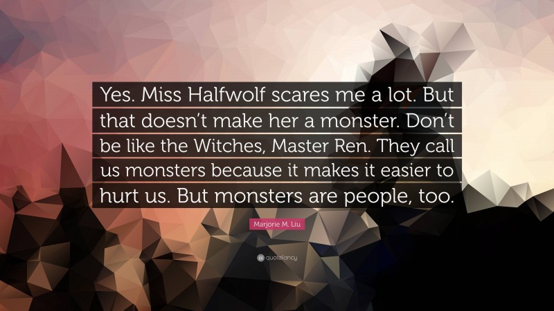 Marjorie M. Liu Quote: “Yes. Miss Halfwolf scares me a lot. But that doesn’t make her a monster. Don’t be like the Witches, Master Ren. They call us monsters because it makes it easier to hurt us. But monsters are people, too.”
