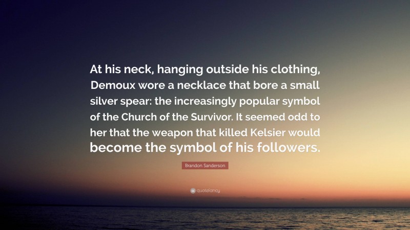 Brandon Sanderson Quote: “At his neck, hanging outside his clothing, Demoux wore a necklace that bore a small silver spear: the increasingly popular symbol of the Church of the Survivor. It seemed odd to her that the weapon that killed Kelsier would become the symbol of his followers.”
