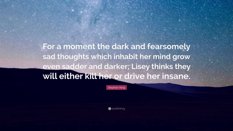 Stephen King Quote: “For a moment the dark and fearsomely sad thoughts which inhabit her mind grow even sadder and darker; Lisey thinks they will either kill her or drive her insane.”
