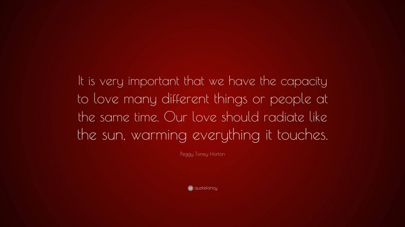 Peggy Toney Horton Quote: “It is very important that we have the capacity to love many different things or people at the same time. Our love should radiate like the sun, warming everything it touches.”