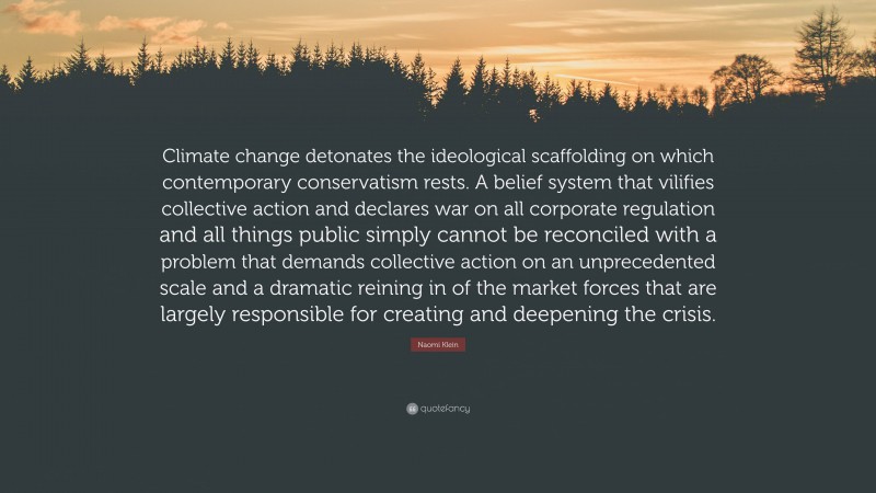 Naomi Klein Quote: “Climate change detonates the ideological scaffolding on which contemporary conservatism rests. A belief system that vilifies collective action and declares war on all corporate regulation and all things public simply cannot be reconciled with a problem that demands collective action on an unprecedented scale and a dramatic reining in of the market forces that are largely responsible for creating and deepening the crisis.”
