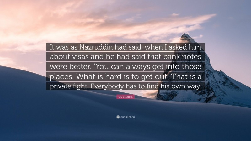 V.S. Naipaul Quote: “It was as Nazruddin had said, when I asked him about visas and he had said that bank notes were better. ‘You can always get into those places. What is hard is to get out. That is a private fight. Everybody has to find his own way.”