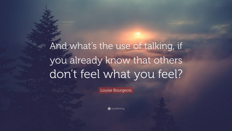 Louise Bourgeois Quote: “And what’s the use of talking, if you already know that others don’t feel what you feel?”