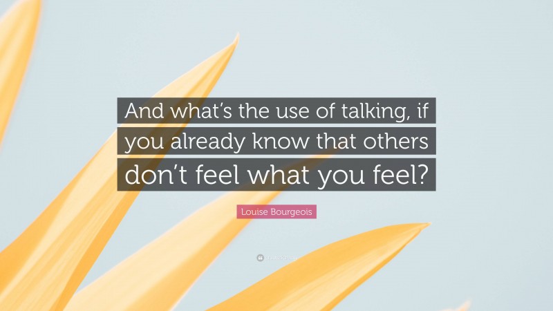 Louise Bourgeois Quote: “And what’s the use of talking, if you already know that others don’t feel what you feel?”