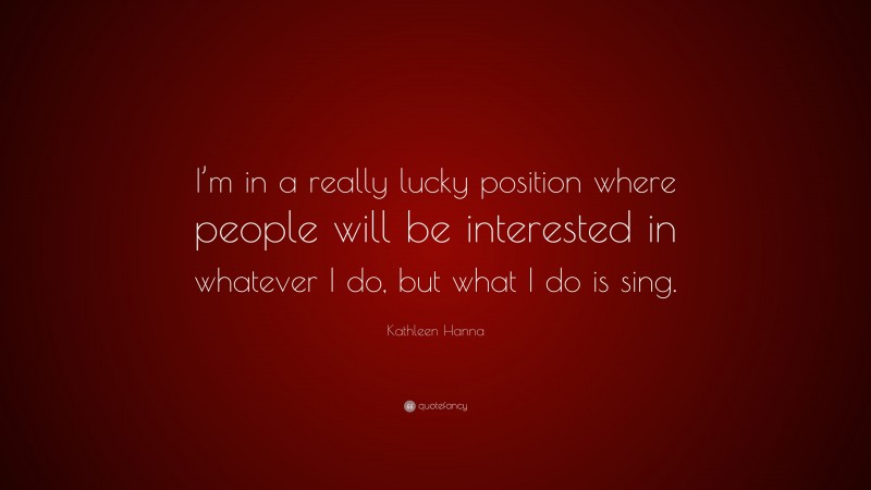 Kathleen Hanna Quote: “I’m in a really lucky position where people will be interested in whatever I do, but what I do is sing.”