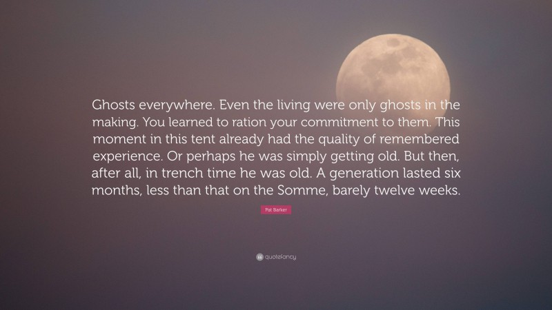 Pat Barker Quote: “Ghosts everywhere. Even the living were only ghosts in the making. You learned to ration your commitment to them. This moment in this tent already had the quality of remembered experience. Or perhaps he was simply getting old. But then, after all, in trench time he was old. A generation lasted six months, less than that on the Somme, barely twelve weeks.”