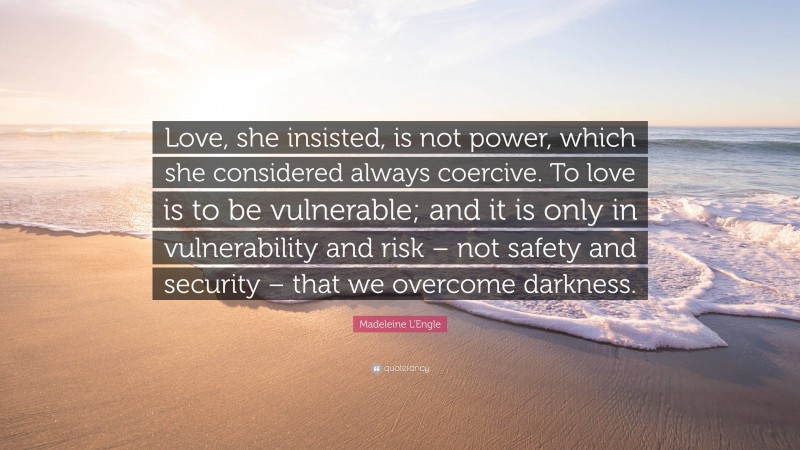 Madeleine L'Engle Quote: “Love, she insisted, is not power, which she considered always coercive. To love is to be vulnerable; and it is only in vulnerability and risk – not safety and security – that we overcome darkness.”