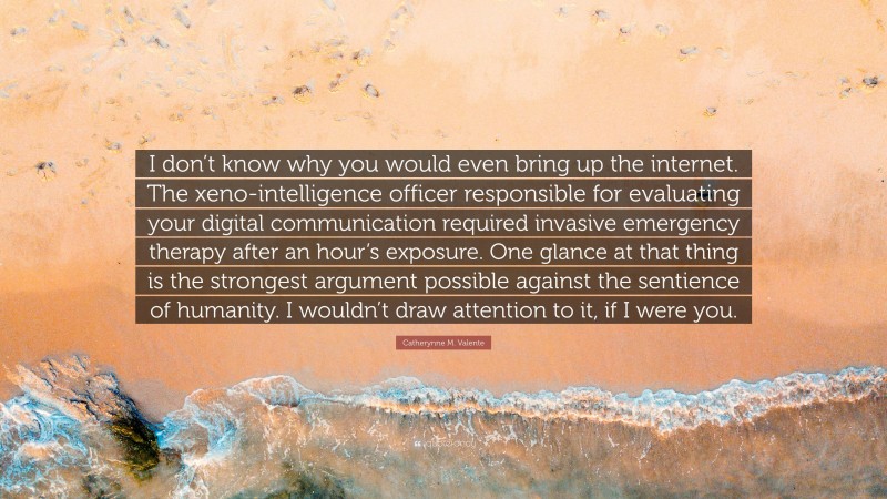 Catherynne M. Valente Quote: “I don’t know why you would even bring up the internet. The xeno-intelligence officer responsible for evaluating your digital communication required invasive emergency therapy after an hour’s exposure. One glance at that thing is the strongest argument possible against the sentience of humanity. I wouldn’t draw attention to it, if I were you.”