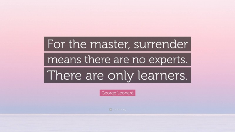 George Leonard Quote: “For the master, surrender means there are no experts. There are only learners.”