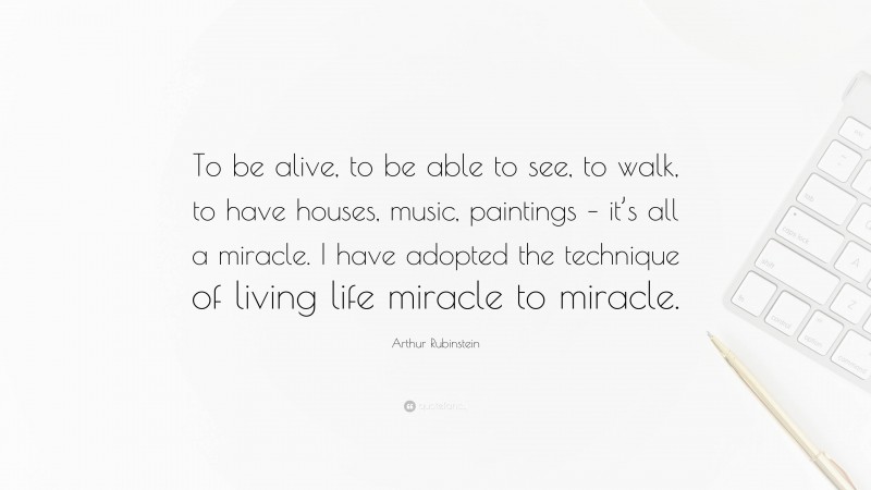 Arthur Rubinstein Quote: “To be alive, to be able to see, to walk, to have houses, music, paintings – it’s all a miracle. I have adopted the technique of living life miracle to miracle.”