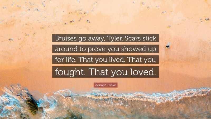 Adriana Locke Quote: “Bruises go away, Tyler. Scars stick around to prove you showed up for life. That you lived. That you fought. That you loved.”