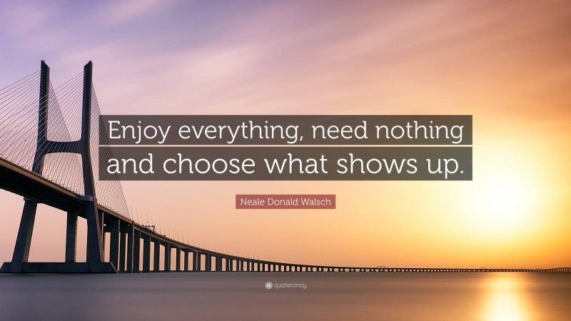 Neale Donald Walsch Quote: “Enjoy everything, need nothing and choose what shows up.”