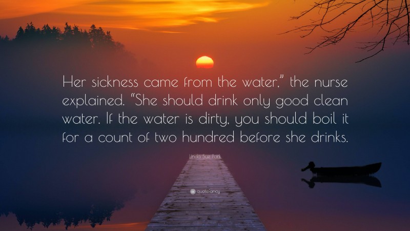 Linda Sue Park Quote: “Her sickness came from the water,” the nurse explained. “She should drink only good clean water. If the water is dirty, you should boil it for a count of two hundred before she drinks.”