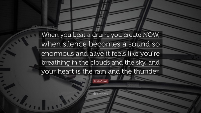 Ruth Ozeki Quote: “When you beat a drum, you create NOW, when silence becomes a sound so enormous and alive it feels like you’re breathing in the clouds and the sky, and your heart is the rain and the thunder.”