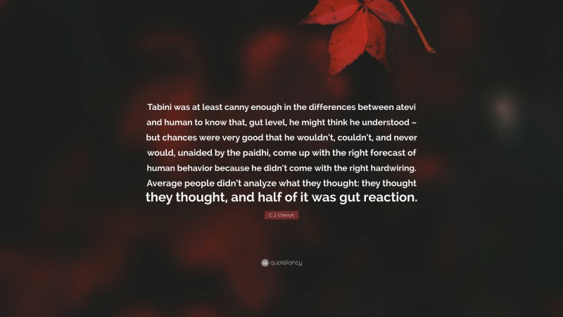 C. J. Cherryh Quote: “Tabini was at least canny enough in the differences between atevi and human to know that, gut level, he might think he understood – but chances were very good that he wouldn’t, couldn’t, and never would, unaided by the paidhi, come up with the right forecast of human behavior because he didn’t come with the right hardwiring. Average people didn’t analyze what they thought: they thought they thought, and half of it was gut reaction.”