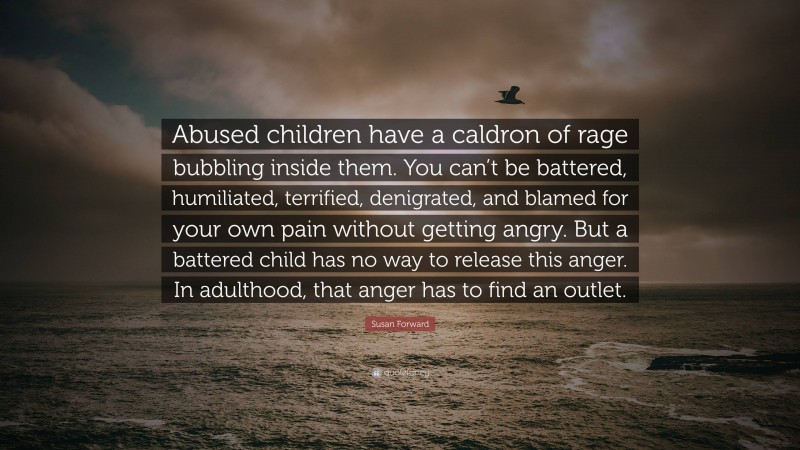 Susan Forward Quote: “Abused children have a caldron of rage bubbling inside them. You can’t be battered, humiliated, terrified, denigrated, and blamed for your own pain without getting angry. But a battered child has no way to release this anger. In adulthood, that anger has to find an outlet.”