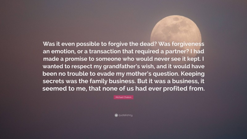 Michael Chabon Quote: “Was it even possible to forgive the dead? Was forgiveness an emotion, or a transaction that required a partner? I had made a promise to someone who would never see it kept. I wanted to respect my grandfather’s wish, and it would have been no trouble to evade my mother’s question. Keeping secrets was the family business. But it was a business, it seemed to me, that none of us had ever profited from.”