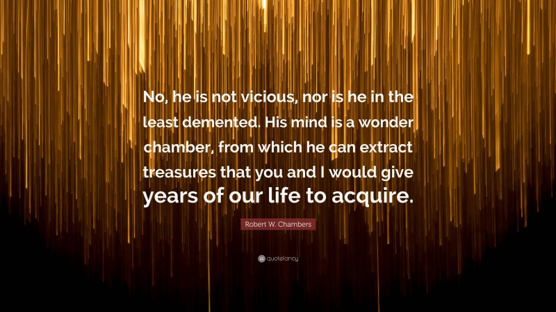 Robert W. Chambers Quote: “No, he is not vicious, nor is he in the least demented. His mind is a wonder chamber, from which he can extract treasures that you and I would give years of our life to acquire.”