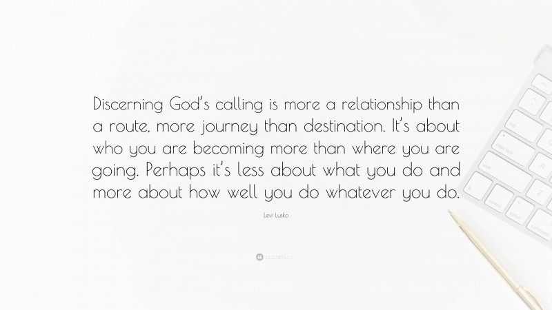 Levi Lusko Quote: “Discerning God’s calling is more a relationship than a route, more journey than destination. It’s about who you are becoming more than where you are going. Perhaps it’s less about what you do and more about how well you do whatever you do.”