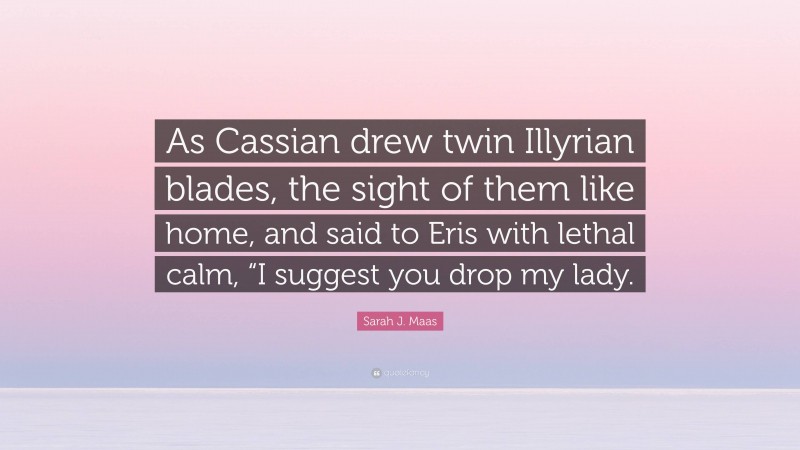Sarah J. Maas Quote: “As Cassian drew twin Illyrian blades, the sight of them like home, and said to Eris with lethal calm, “I suggest you drop my lady.”