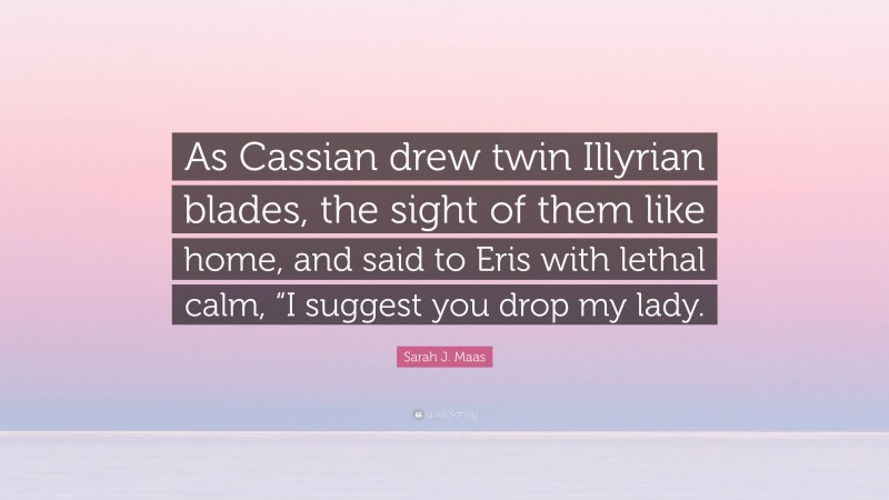 Sarah J. Maas Quote: “As Cassian drew twin Illyrian blades, the sight of them like home, and said to Eris with lethal calm, “I suggest you drop my lady.”