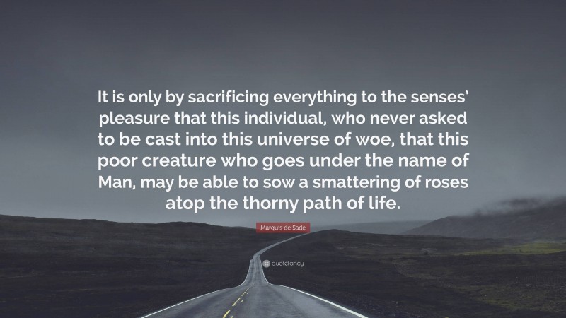 Marquis de Sade Quote: “It is only by sacrificing everything to the senses’ pleasure that this individual, who never asked to be cast into this universe of woe, that this poor creature who goes under the name of Man, may be able to sow a smattering of roses atop the thorny path of life.”