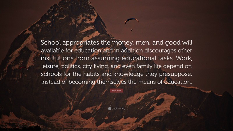 Ivan Illich Quote: “School appropriates the money, men, and good will available for education and in addition discourages other institutions from assuming educational tasks. Work, leisure, politics, city living, and even family life depend on schools for the habits and knowledge they presuppose, instead of becoming themselves the means of education.”