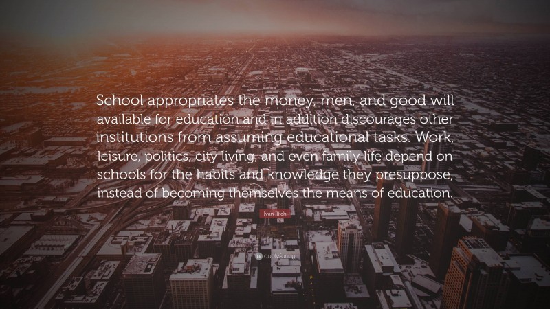 Ivan Illich Quote: “School appropriates the money, men, and good will available for education and in addition discourages other institutions from assuming educational tasks. Work, leisure, politics, city living, and even family life depend on schools for the habits and knowledge they presuppose, instead of becoming themselves the means of education.”