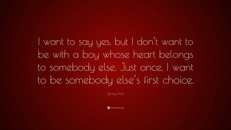 Jenny Han Quote: “I want to say yes, but I don’t want to be with a boy whose heart belongs to somebody else. Just once, I want to be somebody else’s first choice.”