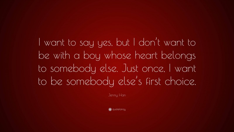 Jenny Han Quote: “I want to say yes, but I don’t want to be with a boy whose heart belongs to somebody else. Just once, I want to be somebody else’s first choice.”