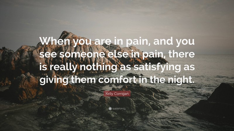 Kelly Corrigan Quote: “When you are in pain, and you see someone else in pain, there is really nothing as satisfying as giving them comfort in the night.”