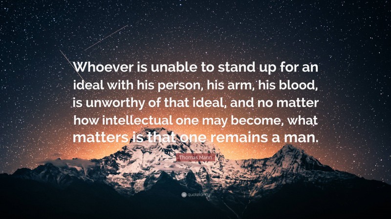 Thomas Mann Quote: “Whoever is unable to stand up for an ideal with his person, his arm, his blood, is unworthy of that ideal, and no matter how intellectual one may become, what matters is that one remains a man.”