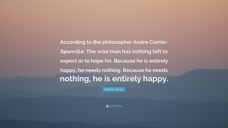 Matthieu Ricard Quote: “According to the philosopher Andre Comte-Sponville: The wise man has nothing left to expect or to hope for. Because he is entirely happy, he needs nothing. Because he needs nothing, he is entirely happy.”