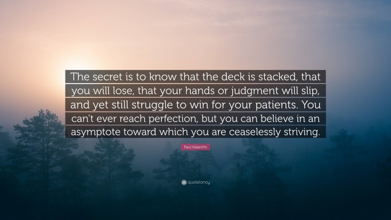 Paul Kalanithi Quote: “The secret is to know that the deck is stacked, that you will lose, that your hands or judgment will slip, and yet still struggle to win for your patients. You can’t ever reach perfection, but you can believe in an asymptote toward which you are ceaselessly striving.”