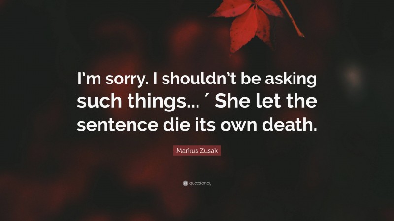 Markus Zusak Quote: “I’m sorry. I shouldn’t be asking such things... ′ She let the sentence die its own death.”