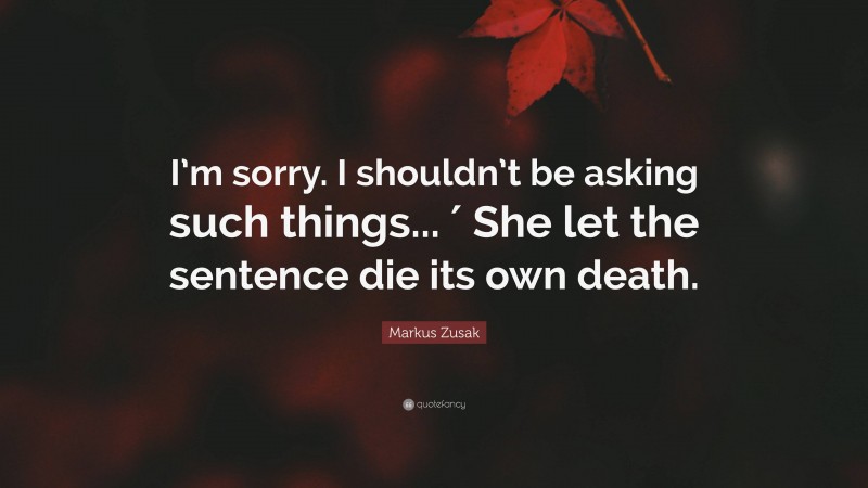 Markus Zusak Quote: “I’m sorry. I shouldn’t be asking such things... ′ She let the sentence die its own death.”