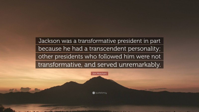 Jon Meacham Quote: “Jackson was a transformative president in part because he had a transcendent personality; other presidents who followed him were not transformative, and served unremarkably.”