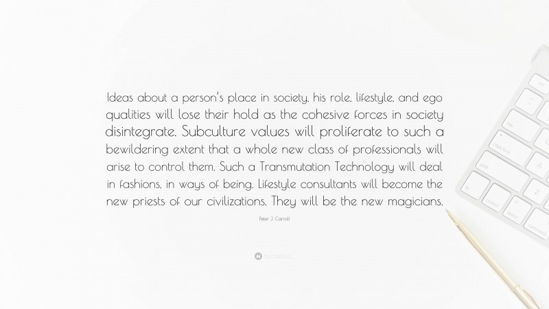 Peter J. Carroll Quote: “Ideas about a person’s place in society, his role, lifestyle, and ego qualities will lose their hold as the cohesive forces in society disintegrate. Subculture values will proliferate to such a bewildering extent that a whole new class of professionals will arise to control them. Such a Transmutation Technology will deal in fashions, in ways of being. Lifestyle consultants will become the new priests of our civilizations. They will be the new magicians.”