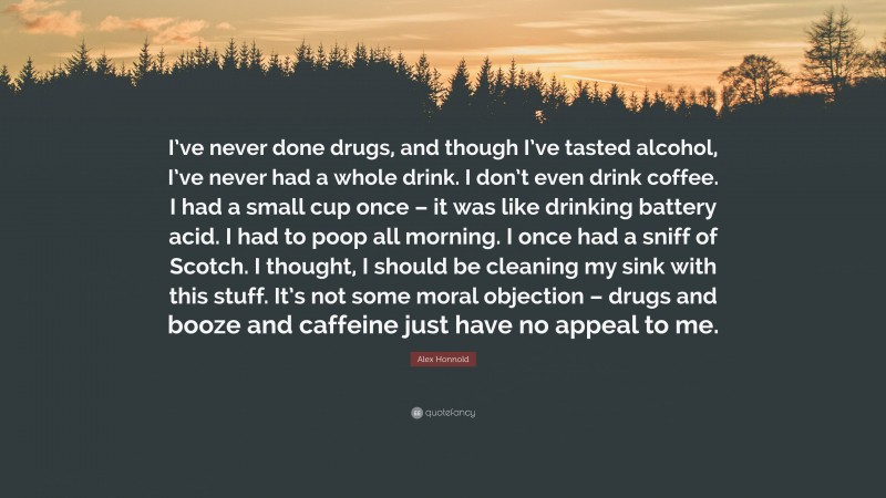 Alex Honnold Quote: “I’ve never done drugs, and though I’ve tasted alcohol, I’ve never had a whole drink. I don’t even drink coffee. I had a small cup once – it was like drinking battery acid. I had to poop all morning. I once had a sniff of Scotch. I thought, I should be cleaning my sink with this stuff. It’s not some moral objection – drugs and booze and caffeine just have no appeal to me.”